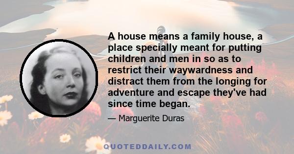 A house means a family house, a place specially meant for putting children and men in so as to restrict their waywardness and distract them from the longing for adventure and escape they've had since time began.