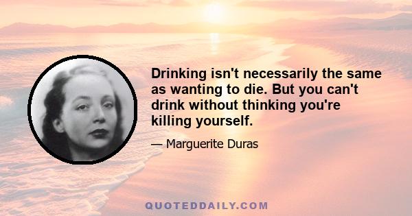 Drinking isn't necessarily the same as wanting to die. But you can't drink without thinking you're killing yourself.