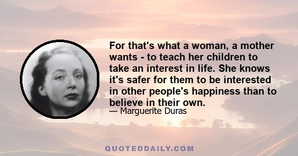 For that's what a woman, a mother wants - to teach her children to take an interest in life. She knows it's safer for them to be interested in other people's happiness than to believe in their own.