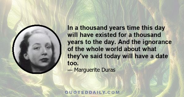 In a thousand years time this day will have existed for a thousand years to the day. And the ignorance of the whole world about what they've said today will have a date too.