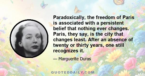 Paradoxically, the freedom of Paris is associated with a persistent belief that nothing ever changes. Paris, they say, is the city that changes least. After an absence of twenty or thirty years, one still recognizes it.