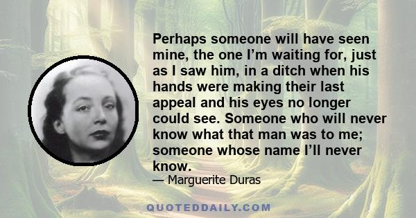 Perhaps someone will have seen mine, the one I’m waiting for, just as I saw him, in a ditch when his hands were making their last appeal and his eyes no longer could see. Someone who will never know what that man was to 