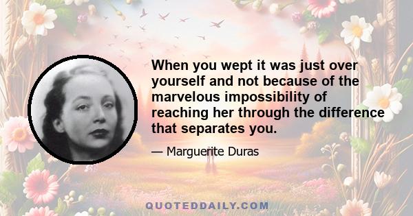 When you wept it was just over yourself and not because of the marvelous impossibility of reaching her through the difference that separates you.