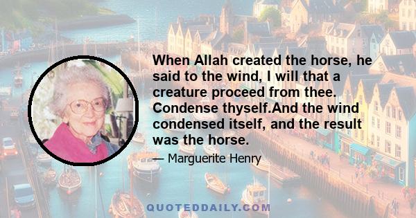 When Allah created the horse, he said to the wind, I will that a creature proceed from thee. Condense thyself.And the wind condensed itself, and the result was the horse.