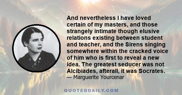 And nevertheless I have loved certain of my masters, and those strangely intimate though elusive relations existing between student and teacher, and the Sirens singing somewhere within the cracked voice of him who is