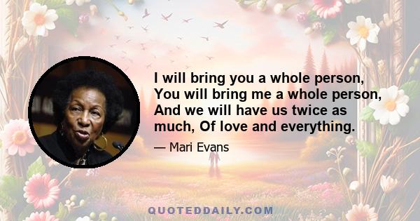 I will bring you a whole person, You will bring me a whole person, And we will have us twice as much, Of love and everything.