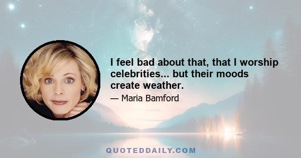 I feel bad about that, that I worship celebrities... but their moods create weather.