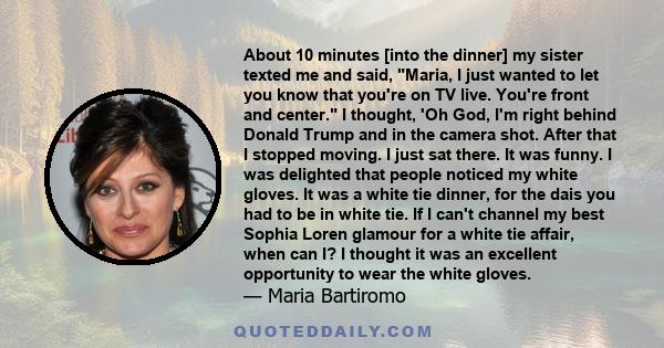 About 10 minutes [into the dinner] my sister texted me and said, Maria, I just wanted to let you know that you're on TV live. You're front and center. I thought, 'Oh God, I'm right behind Donald Trump and in the camera