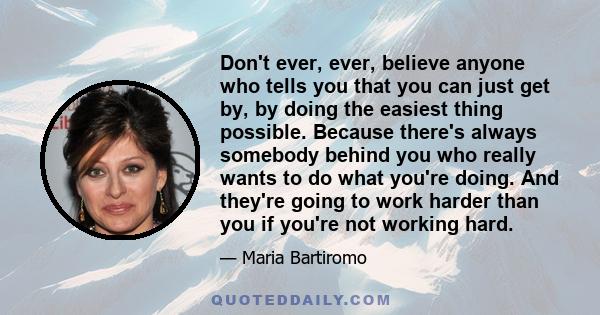 Don't ever, ever, believe anyone who tells you that you can just get by, by doing the easiest thing possible. Because there's always somebody behind you who really wants to do what you're doing. And they're going to