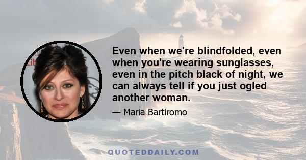 Even when we're blindfolded, even when you're wearing sunglasses, even in the pitch black of night, we can always tell if you just ogled another woman.