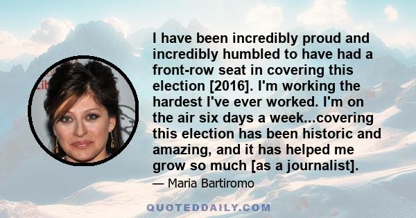 I have been incredibly proud and incredibly humbled to have had a front-row seat in covering this election [2016]. I'm working the hardest I've ever worked. I'm on the air six days a week...covering this election has