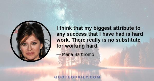 I think that my biggest attribute to any success that I have had is hard work. There really is no substitute for working hard.