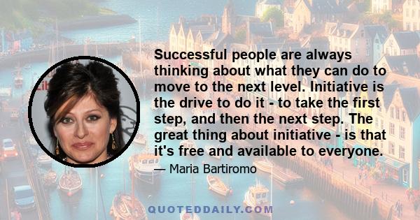 Successful people are always thinking about what they can do to move to the next level. Initiative is the drive to do it - to take the first step, and then the next step. The great thing about initiative - is that it's