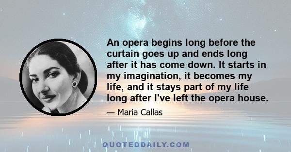 An opera begins long before the curtain goes up and ends long after it has come down. It starts in my imagination, it becomes my life, and it stays part of my life long after I've left the opera house.