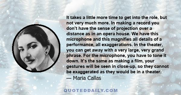 It takes a little more time to get into the role, but not very much more. In making a record you don't have the sense of projection over a distance as in an opera house. We have this microphone and this magnifies all