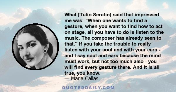 What [Tulio Serafin] said that impressed me was: When one wants to find a gesture, when you want to find how to act on stage, all you have to do is listen to the music. The composer has already seen to that. If you take 