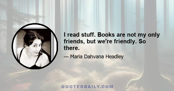 I read stuff. Books are not my only friends, but we're friendly. So there.