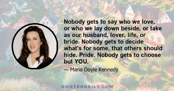 Nobody gets to say who we love, or who we lay down beside, or take as our husband, lover, life, or bride. Nobody gets to decide what's for some, that others should hide. Pride. Nobody gets to choose but YOU.
