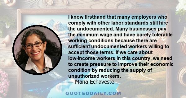 I know firsthand that many employers who comply with other labor standards still hire the undocumented. Many businesses pay the minimum wage and have barely tolerable working conditions because there are sufficient