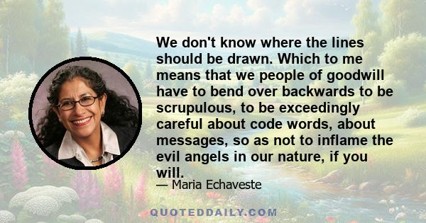 We don't know where the lines should be drawn. Which to me means that we people of goodwill have to bend over backwards to be scrupulous, to be exceedingly careful about code words, about messages, so as not to inflame