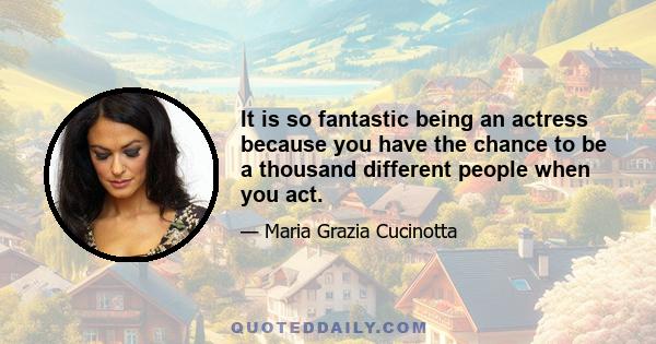 It is so fantastic being an actress because you have the chance to be a thousand different people when you act.