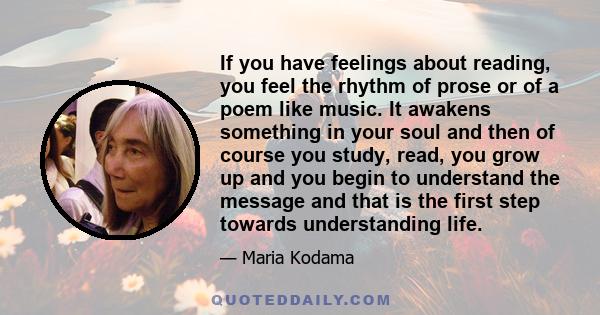 If you have feelings about reading, you feel the rhythm of prose or of a poem like music. It awakens something in your soul and then of course you study, read, you grow up and you begin to understand the message and