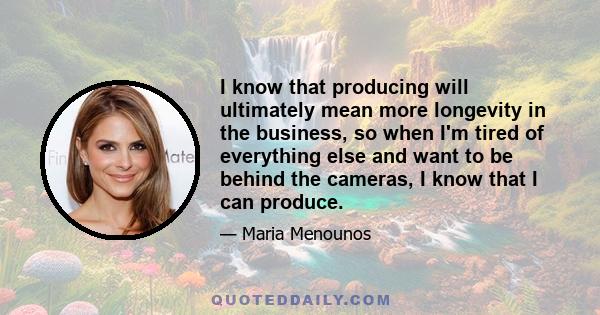 I know that producing will ultimately mean more longevity in the business, so when I'm tired of everything else and want to be behind the cameras, I know that I can produce.