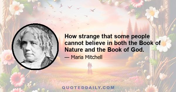 How strange that some people cannot believe in both the Book of Nature and the Book of God.