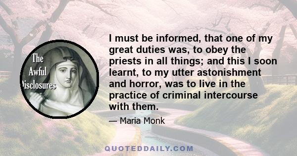 I must be informed, that one of my great duties was, to obey the priests in all things; and this I soon learnt, to my utter astonishment and horror, was to live in the practice of criminal intercourse with them.