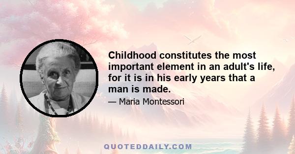 Childhood constitutes the most important element in an adult's life, for it is in his early years that a man is made.