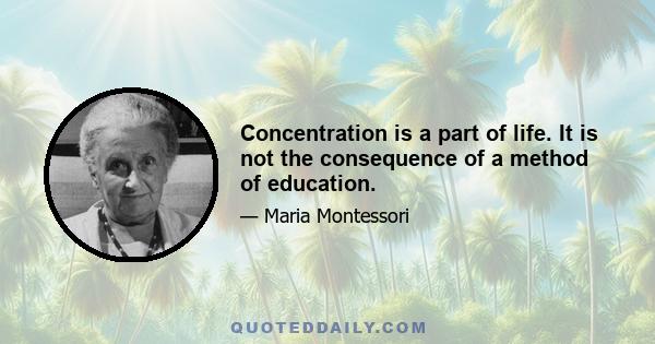 Concentration is a part of life. It is not the consequence of a method of education.