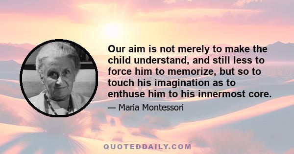 Our aim is not merely to make the child understand, and still less to force him to memorize, but so to touch his imagination as to enthuse him to his innermost core.