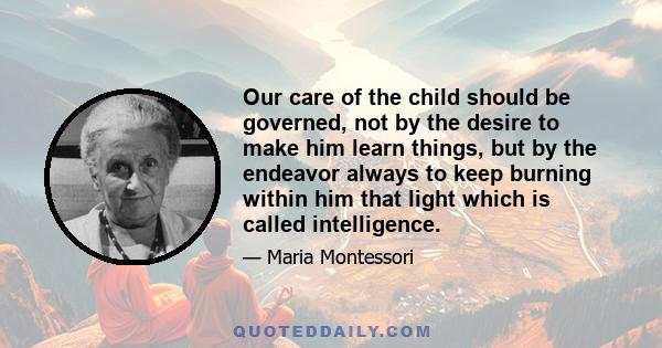 Our care of the child should be governed, not by the desire to make him learn things, but by the endeavor always to keep burning within him that light which is called intelligence.