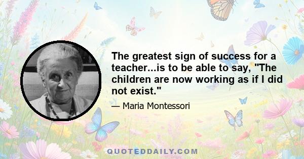 The greatest sign of success for a teacher...is to be able to say, The children are now working as if I did not exist.