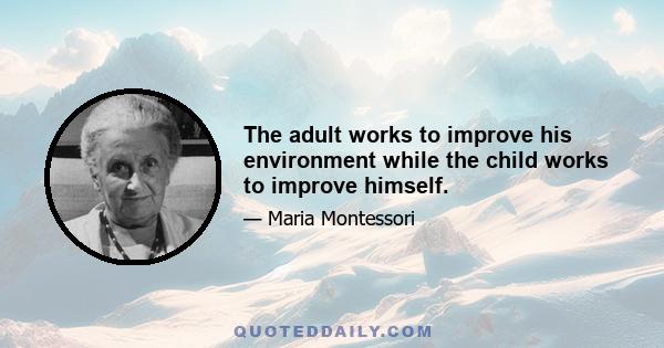 The adult works to improve his environment while the child works to improve himself.