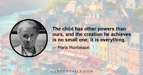 The child has other powers than ours, and the creation he achieves is no small one; it is everything.