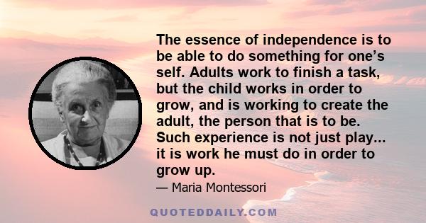 The essence of independence is to be able to do something for one’s self. Adults work to finish a task, but the child works in order to grow, and is working to create the adult, the person that is to be. Such experience 