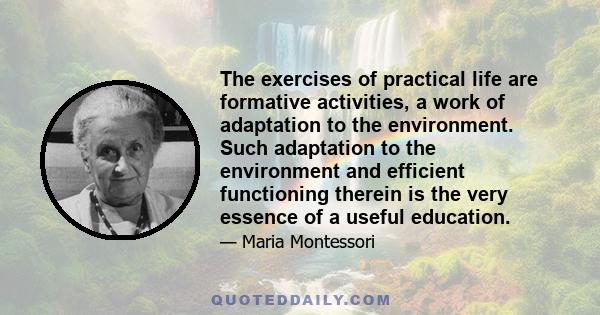 The exercises of practical life are formative activities, a work of adaptation to the environment. Such adaptation to the environment and efficient functioning therein is the very essence of a useful education.