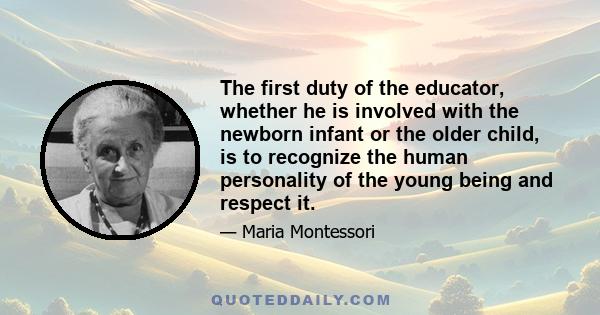 The first duty of the educator, whether he is involved with the newborn infant or the older child, is to recognize the human personality of the young being and respect it.