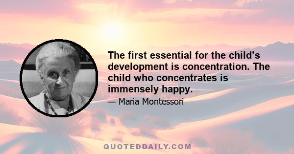 The first essential for the child’s development is concentration. The child who concentrates is immensely happy.