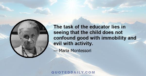 The task of the educator lies in seeing that the child does not confound good with immobility and evil with activity.