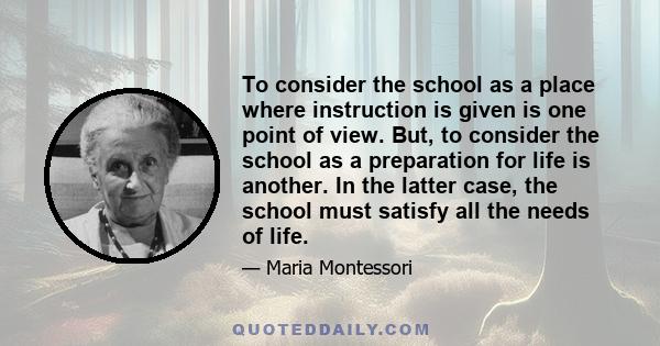 To consider the school as a place where instruction is given is one point of view. But, to consider the school as a preparation for life is another. In the latter case, the school must satisfy all the needs of life.