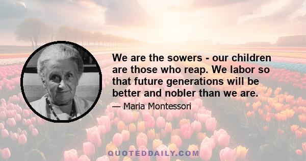 We are the sowers - our children are those who reap. We labor so that future generations will be better and nobler than we are.