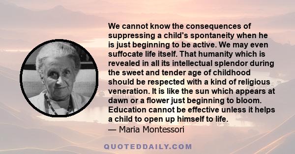 We cannot know the consequences of suppressing a child's spontaneity when he is just beginning to be active. We may even suffocate life itself. That humanity which is revealed in all its intellectual splendor during the 