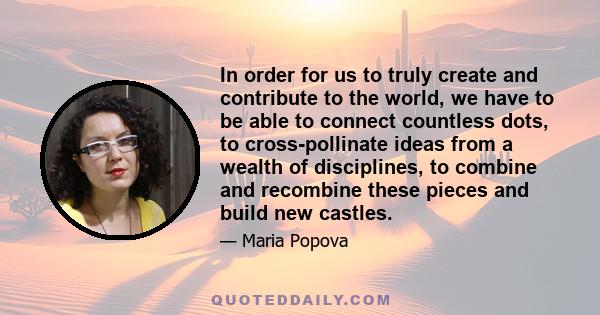 In order for us to truly create and contribute to the world, we have to be able to connect countless dots, to cross-pollinate ideas from a wealth of disciplines, to combine and recombine these pieces and build new