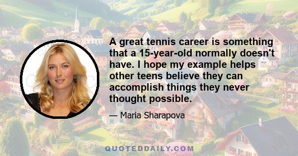 A great tennis career is something that a 15-year-old normally doesn't have. I hope my example helps other teens believe they can accomplish things they never thought possible.