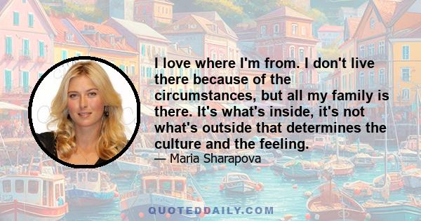 I love where I'm from. I don't live there because of the circumstances, but all my family is there. It's what's inside, it's not what's outside that determines the culture and the feeling.