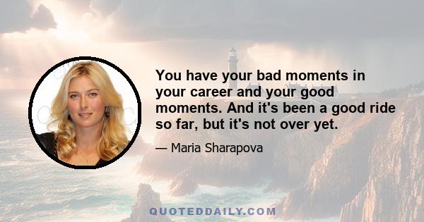 You have your bad moments in your career and your good moments. And it's been a good ride so far, but it's not over yet.