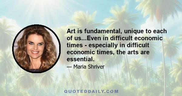 Art is fundamental, unique to each of us...Even in difficult economic times - especially in difficult economic times, the arts are essential.