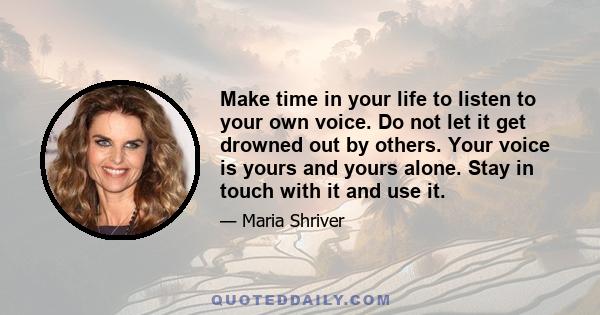 Make time in your life to listen to your own voice. Do not let it get drowned out by others. Your voice is yours and yours alone. Stay in touch with it and use it.